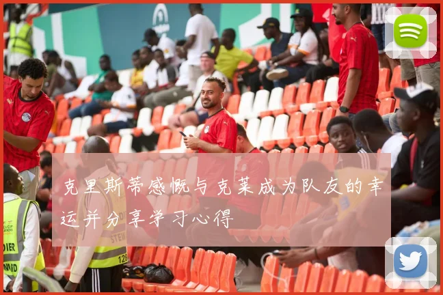 克里斯蒂感慨与克莱成为队友的幸运并分享学习心得