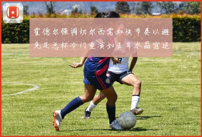 霍德尔强调切尔西需加快节奏以避免足总杯冷门重演如去年水晶宫逆袭曼城