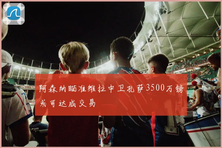 阿森纳瞄准维拉中卫孔萨3500万镑或可达成交易