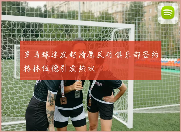 罗马球迷发起请愿反对俱乐部签约格林伍德引发热议