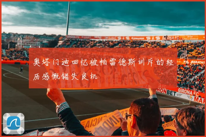 奥塔门迪回忆被帕雷德斯训斥的经历感慨错失良机