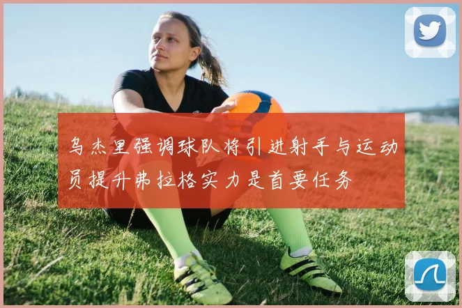 乌杰里强调球队将引进射手与运动员提升弗拉格实力是首要任务