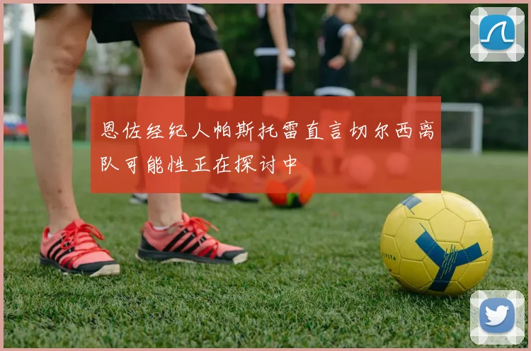 恩佐经纪人帕斯托雷直言切尔西离队可能性正在探讨中