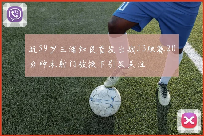 近59岁三浦知良首发出战J3联赛20分钟未射门被换下引发关注
