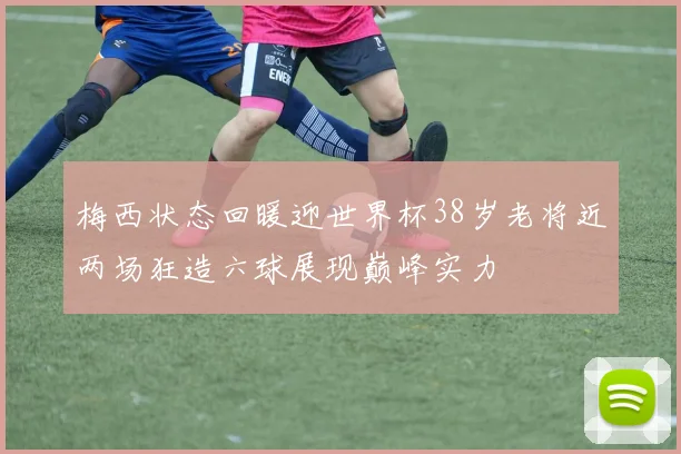 梅西状态回暖迎世界杯38岁老将近两场狂造六球展现巅峰实力