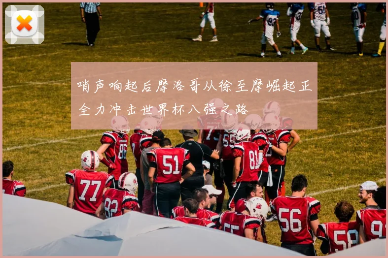 哨声响起后摩洛哥从徐至摩崛起正全力冲击世界杯八强之路