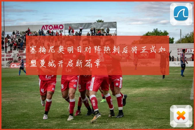 塞梅尼奥明日对阵热刺后将正式加盟曼城开启新篇章