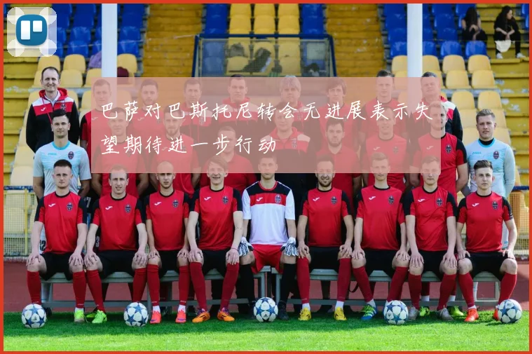 巴萨对巴斯托尼转会无进展表示失望期待进一步行动