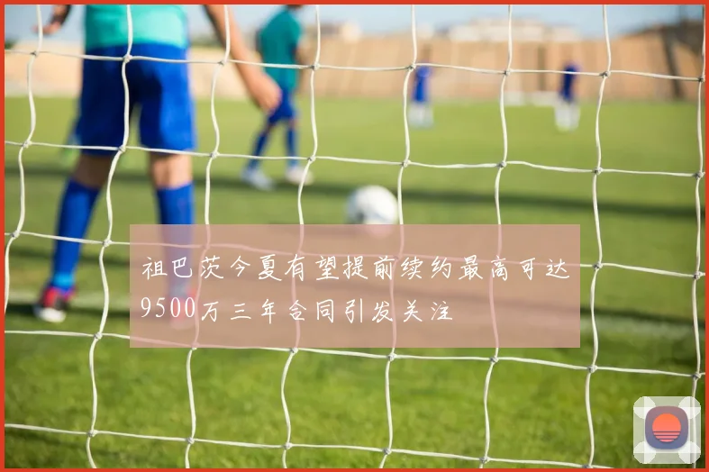 祖巴茨今夏有望提前续约最高可达9500万三年合同引发关注