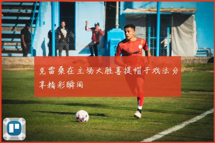 克雷桑在主场大胜喜提帽子戏法分享精彩瞬间