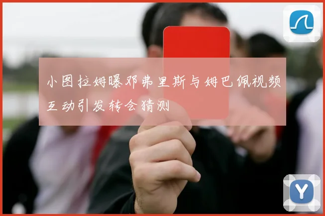 小图拉姆曝邓弗里斯与姆巴佩视频互动引发转会猜测