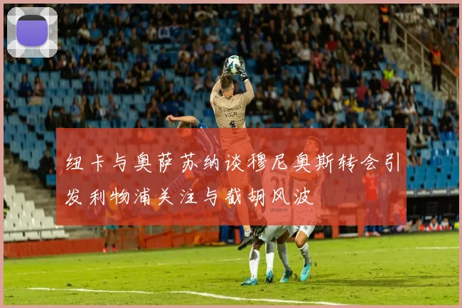 纽卡与奥萨苏纳谈穆尼奥斯转会引发利物浦关注与截胡风波