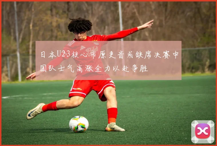 日本U23核心市原吏音或缺席决赛中国队士气高涨全力以赴争胜