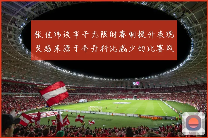 张佳玮谈华子无限时赛制提升表现灵感来源于乔丹科比威少的比赛风格