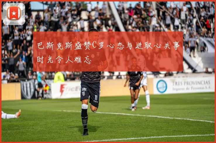 巴斯克斯盛赞C罗心态与进取心共事时光令人难忘