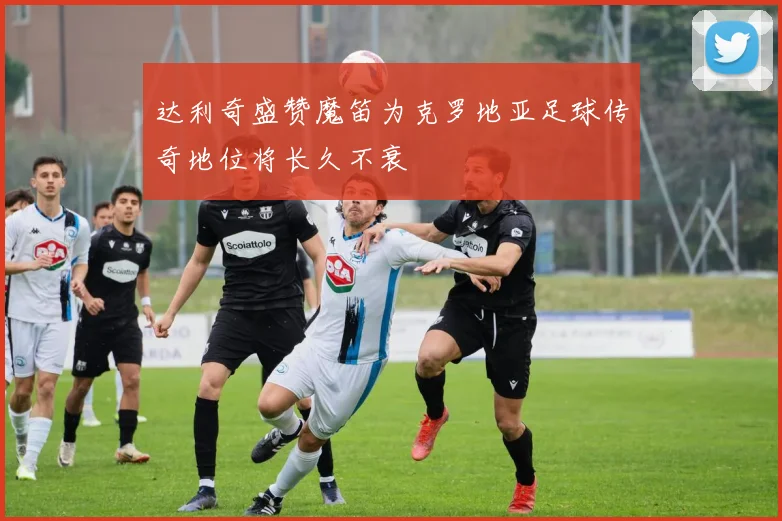 达利奇盛赞魔笛为克罗地亚足球传奇地位将长久不衰