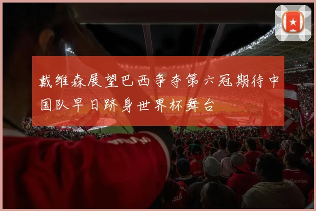 戴维森展望巴西争夺第六冠期待中国队早日跻身世界杯舞台