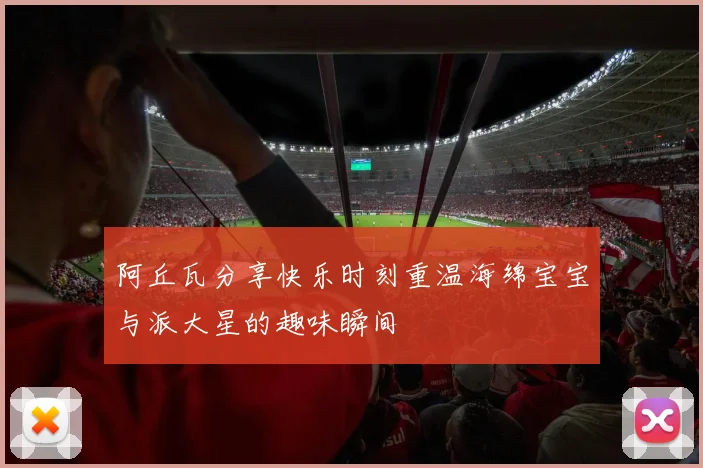 阿丘瓦分享快乐时刻重温海绵宝宝与派大星的趣味瞬间